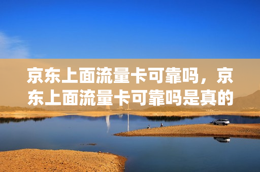 京东上面流量卡可靠吗，京东上面流量卡可靠吗是真的吗(京东的流量卡是真的吗)