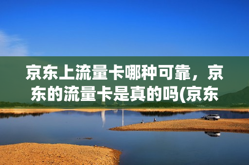 京东上流量卡哪种可靠，京东的流量卡是真的吗(京东的流量卡可信吗)