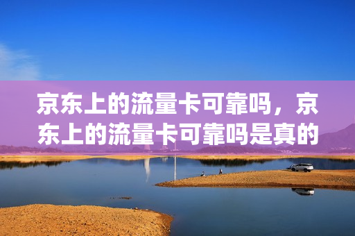 京东上的流量卡可靠吗，京东上的流量卡可靠吗是真的吗(京东上面的流量卡是真的吗)