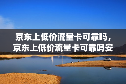 京东上低价流量卡可靠吗，京东上低价流量卡可靠吗安全吗(京东买的流量卡可靠吗)