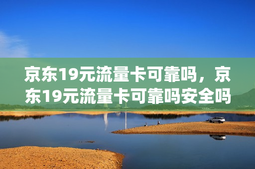 京东19元流量卡可靠吗，京东19元流量卡可靠吗安全吗(京东送的19元一个月的电信流量卡好不好)