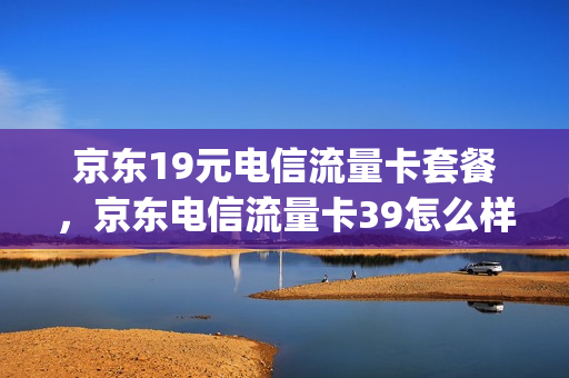 京东19元电信流量卡套餐，京东电信流量卡39怎么样(京东送的电信卡213g定向流量)