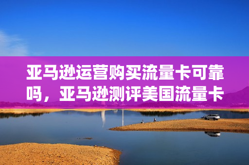 亚马逊运营购买流量卡可靠吗，亚马逊测评美国流量卡(亚马逊流量收费)