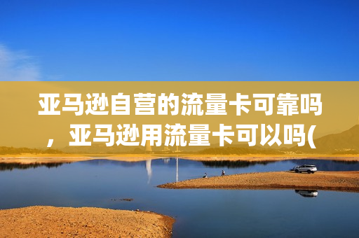 亚马逊自营的流量卡可靠吗，亚马逊用流量卡可以吗(亚马逊电商 流量)