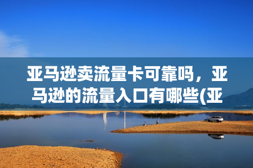 亚马逊卖流量卡可靠吗，亚马逊的流量入口有哪些(亚马逊流量大吗)