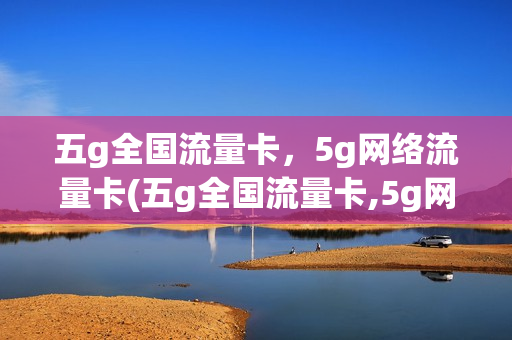 五g全国流量卡，5g网络流量卡(五g全国流量卡,5g网络流量卡可以用吗)