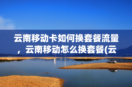 云南移动卡如何换套餐流量，云南移动怎么换套餐(云南移动能改为其他省移动吗)