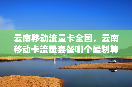 云南移动流量卡全国，云南移动卡流量套餐哪个最划算(云南移动那个流量套餐划算)