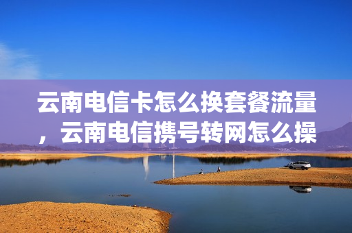 云南电信卡怎么换套餐流量，云南电信携号转网怎么操作(云南电信套餐资费一览表2021)