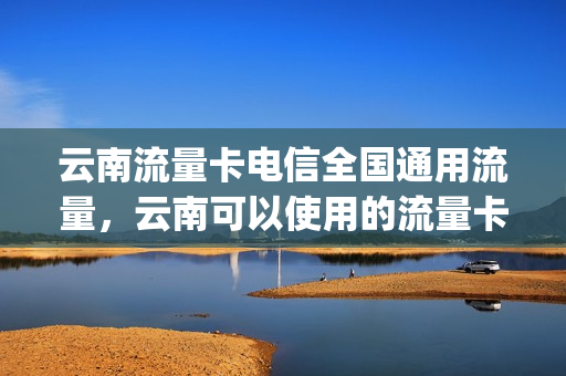 云南流量卡电信全国通用流量，云南可以使用的流量卡(云南省能用的流量卡)