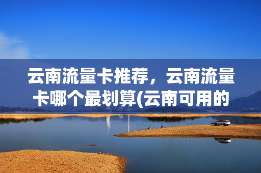 云南流量卡推荐，云南流量卡哪个最划算(云南可用的流量卡)