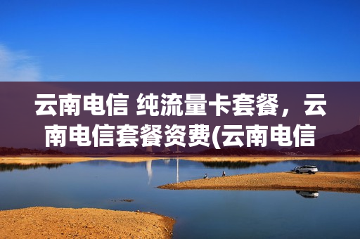 云南电信 纯流量卡套餐，云南电信套餐资费(云南电信手机卡套餐介绍)
