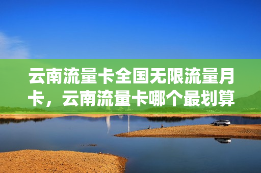 云南流量卡全国无限流量月卡，云南流量卡哪个最划算(云南专用流量卡)