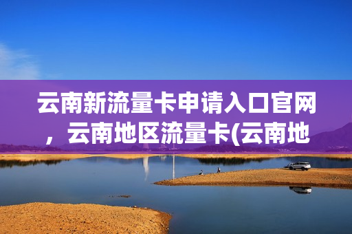 云南新流量卡申请入口官网，云南地区流量卡(云南地区流量卡要怎么才能用)