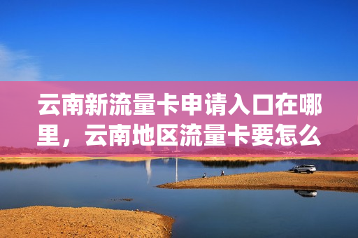 云南新流量卡申请入口在哪里，云南地区流量卡要怎么才能用(云南专用流量卡)
