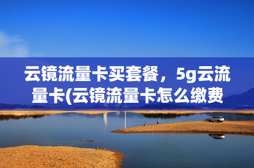 云镜流量卡买套餐，5g云流量卡(云镜流量卡怎么缴费)