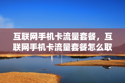 互联网手机卡流量套餐，互联网手机卡流量套餐怎么取消(互联网卡套餐资费的特征有哪些)