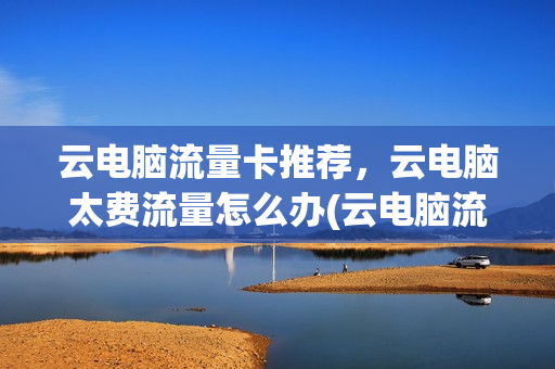 云电脑流量卡推荐，云电脑太费流量怎么办(云电脑流量消耗多吗)