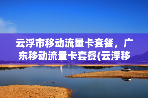 云浮市移动流量卡套餐，广东移动流量卡套餐(云浮移动官网)