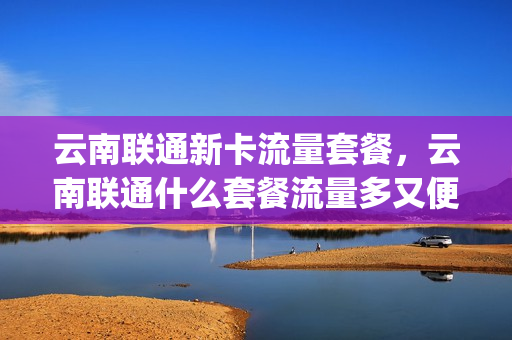 云南联通新卡流量套餐，云南联通什么套餐流量多又便宜(云南联通有哪些套餐)