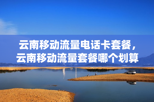 云南移动流量电话卡套餐，云南移动流量套餐哪个划算(云南省移动流量套餐)