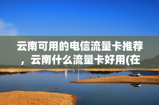 云南可用的电信流量卡推荐，云南什么流量卡好用(在云南可以使用的纯流量卡)