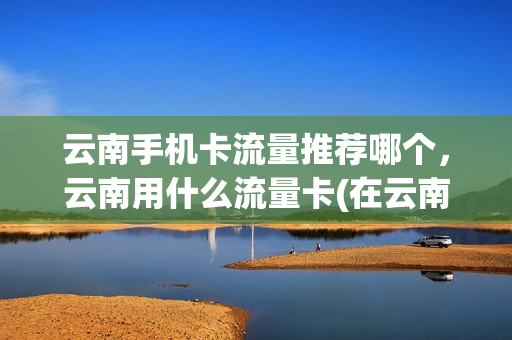 云南手机卡流量推荐哪个，云南用什么流量卡(在云南用什么流量卡好)