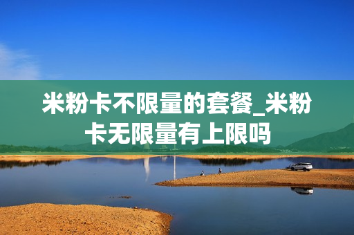 米粉卡不限量的套餐_米粉卡无限量有上限吗