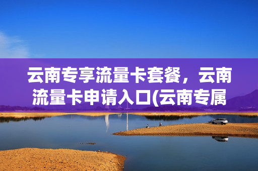 云南专享流量卡套餐，云南流量卡申请入口(云南专属流量卡)