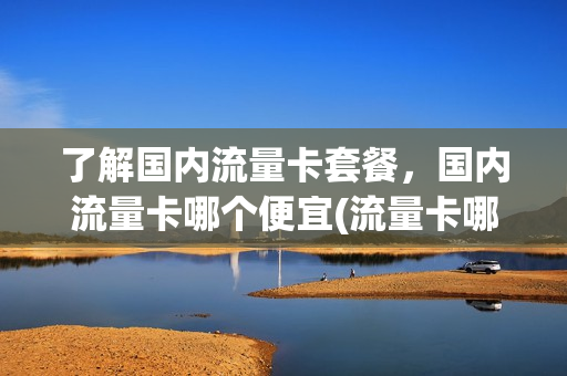 了解国内流量卡套餐，国内流量卡哪个便宜(流量卡哪个更实惠)