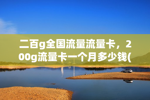 二百g全国流量流量卡，200g流量卡一个月多少钱(200个g的流量卡)