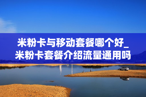 米粉卡与移动套餐哪个好_米粉卡套餐介绍流量通用吗