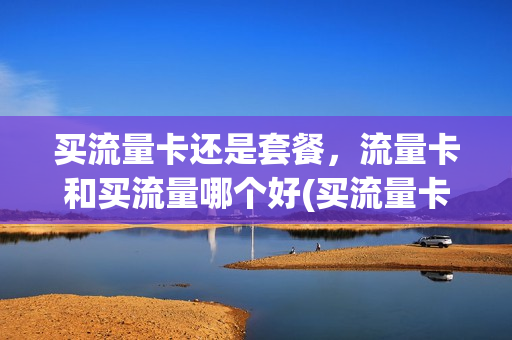 买流量卡还是套餐，流量卡和买流量哪个好(买流量卡好还是套餐好)