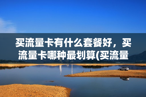 买流量卡有什么套餐好，买流量卡哪种最划算(买流量卡什么卡实惠)