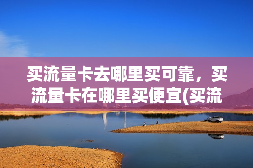 买流量卡去哪里买可靠，买流量卡在哪里买便宜(买流量卡去哪里买比较好)