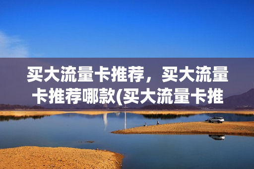 买大流量卡推荐，买大流量卡推荐哪款(买大流量卡推荐,买大流量卡推荐哪款好)