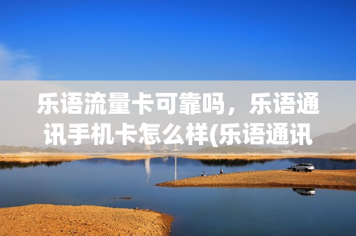 乐语流量卡可靠吗，乐语通讯手机卡怎么样(乐语通讯电话卡能用吗)