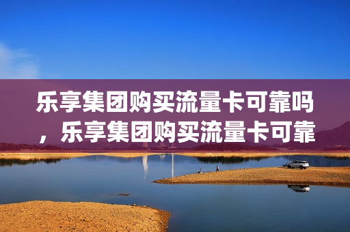 乐享集团购买流量卡可靠吗，乐享集团购买流量卡可靠吗安全吗(乐享卡包安全合法吗)
