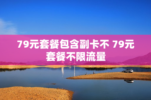 79元套餐包含副卡不 79元套餐不限流量