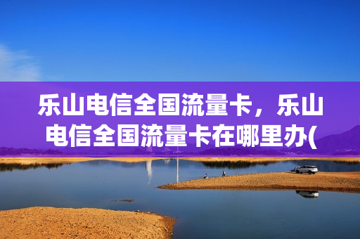 乐山电信全国流量卡，乐山电信全国流量卡在哪里办(乐山电信营业厅电话号码)