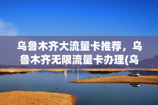 乌鲁木齐大流量卡推荐，乌鲁木齐无限流量卡办理(乌鲁木齐无限流量套餐)