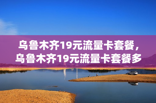 乌鲁木齐19元流量卡套餐，乌鲁木齐19元流量卡套餐多少钱(乌鲁木齐什么卡网速最快)