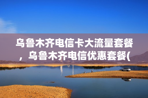 乌鲁木齐电信卡大流量套餐，乌鲁木齐电信优惠套餐(乌鲁木齐电信卡有哪些套餐)