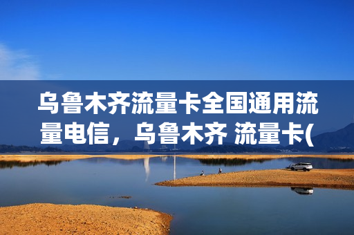乌鲁木齐流量卡全国通用流量电信，乌鲁木齐 流量卡(乌鲁木齐移动流量卡)