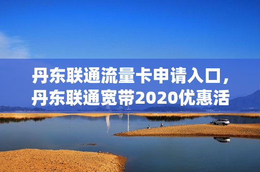 丹东联通流量卡申请入口，丹东联通宽带2020优惠活动(丹东联通宽带套餐价格表2021年)