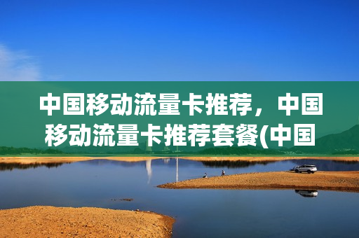 中国移动流量卡推荐，中国移动流量卡推荐套餐(中国移动流量卡资费标准)