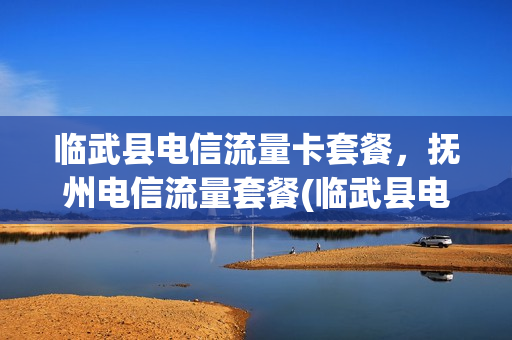 临武县电信流量卡套餐，抚州电信流量套餐(临武县电信营业厅电话)