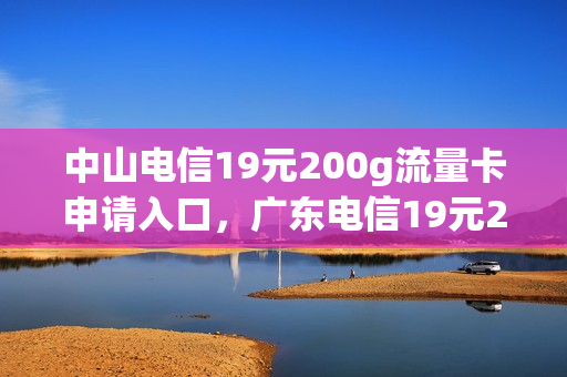 中山电信19元200g流量卡申请入口，广东电信19元200g流量卡(中山市电信流量卡)