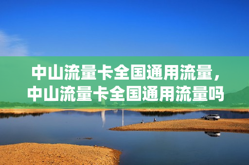 中山流量卡全国通用流量，中山流量卡全国通用流量吗(广东中山有没有无限量流量卡)