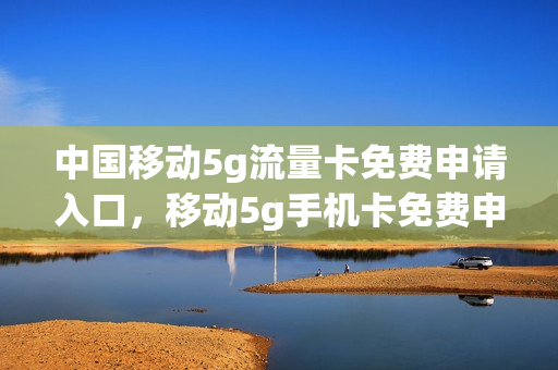 中国移动5g流量卡免费申请入口，移动5g手机卡免费申请(申请中国移动5g电话卡)